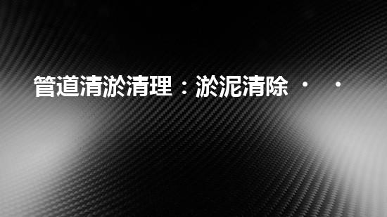 管道清淤清理：淤泥清除！有效技術(shù)和最佳實(shí)踐，整體刨析清淤工程的關(guān)鍵要素和操作步驟？